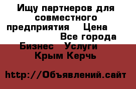 Ищу партнеров для совместного предприятия. › Цена ­ 1 000 000 000 - Все города Бизнес » Услуги   . Крым,Керчь